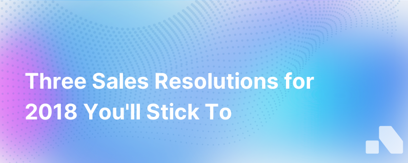 Three Sales Resolutions You Can Make For 2018 And Actually Keep